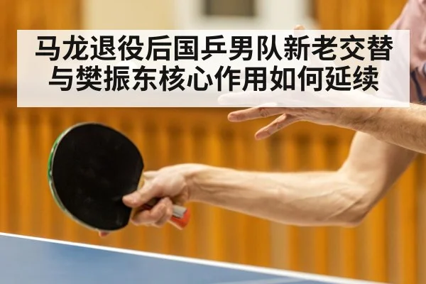 马龙退役后国乒男队新老交替与樊振东核心作用如何延续
